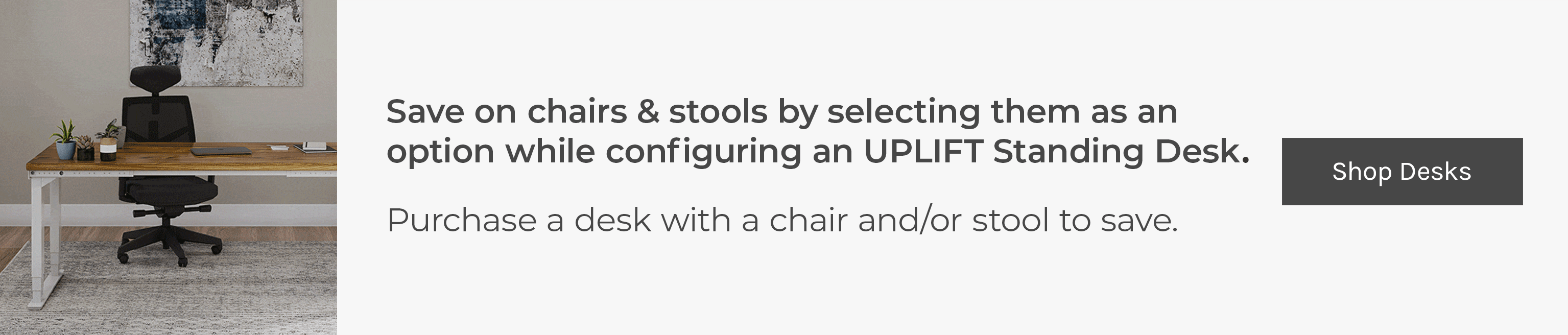 Save on chairs & stools by selecting them as an option while configuring an UPLIFT Standing Desk. Purchase a desk with a chair and/or stool to save.